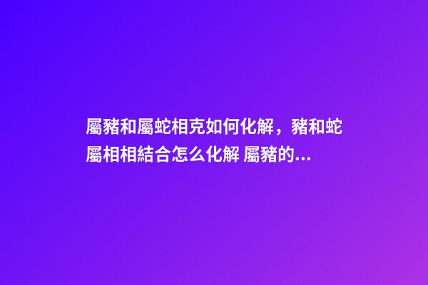 屬豬和屬蛇相克如何化解，豬和蛇屬相相結合怎么化解 屬豬的和屬蛇的結婚會怎么樣-第1張-觀點-玄機派